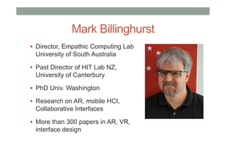 Mark Billinghurst
▪ Director, Empathic Computing Lab
University of South Australia
▪ Past Director of HIT Lab NZ,
University of Canterbury
▪ PhD Univ. Washington
▪ Research on AR, mobile HCI,
Collaborative Interfaces
▪ More than 300 papers in AR, VR,
interface design
 