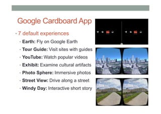 Google Cardboard App
• 7 default experiences
• Earth: Fly on Google Earth
• Tour Guide: Visit sites with guides
• YouTube: Watch popular videos
• Exhibit: Examine cultural artifacts
• Photo Sphere: Immersive photos
• Street View: Drive along a street
• Windy Day: Interactive short story
 