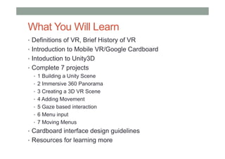 What You Will Learn
• Definitions of VR, Brief History of VR
• Introduction to Mobile VR/Google Cardboard
• Intoduction to Unity3D
• Complete 7 projects
• 1 Building a Unity Scene
• 2 Immersive 360 Panorama
• 3 Creating a 3D VR Scene
• 4 Adding Movement
• 5 Gaze based interaction
• 6 Menu input
• 7 Moving Menus
• Cardboard interface design guidelines
• Resources for learning more
 