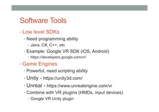 Software Tools
• Low level SDKs
• Need programming ability
• Java, C#, C++, etc
• Example: Google VR SDK (iOS, Android)
• https://developers.google.com/vr/
• Game Engines
• Powerful, need scripting ability
• Unity - https://unity3d.com/
• Unreal - https://www.unrealengine.com/vr
• Combine with VR plugins (HMDs, input devices)
• Google VR Unity plugin
 