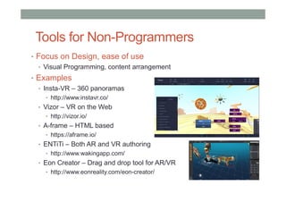 Tools for Non-Programmers
• Focus on Design, ease of use
• Visual Programming, content arrangement
• Examples
• Insta-VR – 360 panoramas
• http://www.instavr.co/
• Vizor – VR on the Web
• http://vizor.io/
• A-frame – HTML based
• https://aframe.io/
• ENTiTi – Both AR and VR authoring
• http://www.wakingapp.com/
• Eon Creator – Drag and drop tool for AR/VR
• http://www.eonreality.com/eon-creator/
 