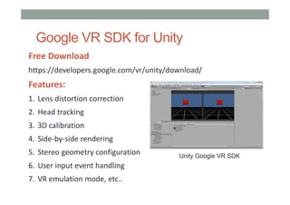 Google VR SDK for Unity
Free Download
https://developers.google.com/vr/unity/download/
Features:
1. Lens distortion correction
2. Head tracking
3. 3D calibration
4. Side-by-side rendering
5. Stereo geometry configuration
6. User input event handling
7. VR emulation mode, etc..
Unity Google VR SDK
 
