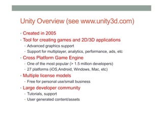 Unity Overview (see www.unity3d.com)
• Created in 2005
• Tool for creating games and 2D/3D applications
• Advanced graphics support
• Support for multiplayer, analytics, performance, ads, etc
• Cross Platform Game Engine
• One of the most popular (> 1.5 million developers)
• 27 platforms (iOS,Android, Windows, Mac, etc)
• Multiple license models
• Free for personal use/small business
• Large developer community
• Tutorials, support
• User generated content/assets
 