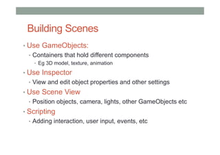 Building Scenes
• Use GameObjects:
• Containers that hold different components
• Eg 3D model, texture, animation
• Use Inspector
• View and edit object properties and other settings
• Use Scene View
• Position objects, camera, lights, other GameObjects etc
• Scripting
• Adding interaction, user input, events, etc
 