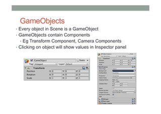 GameObjects
• Every object in Scene is a GameObject
• GameObjects contain Components
• Eg Transform Component, Camera Components
• Clicking on object will show values in Inspector panel
 