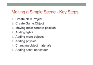 Making a Simple Scene - Key Steps
1. Create New Project
2. Create Game Object
3. Moving main camera position
4. Adding lights
5. Adding more objects
6. Adding physics
7. Changing object materials
8. Adding script behaviour
 