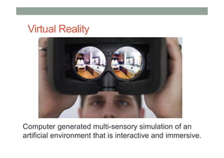 Virtual Reality
Computer generated multi-sensory simulation of an
artificial environment that is interactive and immersive.
 