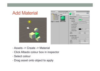 Add Material
• Assets -> Create -> Material
• Click Albedo colour box in inspector
• Select colour
• Drag asset onto object to apply
 