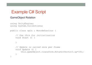 Example C# Script
GameObject Rotation
using UnityEngine;
using System.Collections;
public class spin : MonoBehaviour {
    // Use this for initialization
    void Start () {
    
    }
    
    // Update is called once per frame
    void Update () {
        this.gameObject.transform.Rotate(Vector3.up*10);
    }
}
 