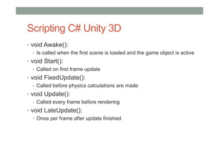 Scripting C# Unity 3D
• void Awake():
• Is called when the first scene is loaded and the game object is active
• void Start():
• Called on first frame update
• void FixedUpdate():
• Called before physics calculations are made
• void Update():
• Called every frame before rendering
• void LateUpdate():
• Once per frame after update finished
 