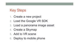 Key Steps
1. Create a new project
2. Load the Google VR SDK
3. Load a panorama image asset
4. Create a Skymap
5. Add to VR scene
6. Deploy to mobile phone
 