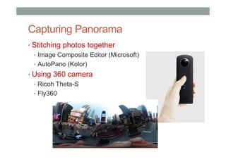 Capturing Panorama
• Stitching photos together
• Image Composite Editor (Microsoft)
• AutoPano (Kolor)
• Using 360 camera
• Ricoh Theta-S
• Fly360
 