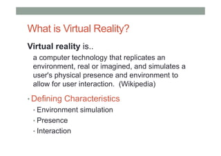 What is Virtual Reality?
Virtual reality is..
a computer technology that replicates an
environment, real or imagined, and simulates a
user's physical presence and environment to
allow for user interaction. (Wikipedia)
• Defining Characteristics
• Environment simulation
• Presence
• Interaction
 