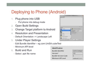 Deploying to Phone (Android)
1. Plug phone into USB
• Put phone into debug mode
2. Open Build Settings
3. Change Target platform to Android
4. Resolution and Presentation
• Default Orientation -> Landscape Left
5. Under Player Settings
• Edit Bundle Identifier – eg com.UniSA.cubeTest
• Minimum API level
6. Build and Run
• Select .apk file name
 