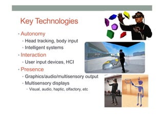 Key Technologies
• Autonomy
• Head tracking, body input
• Intelligent systems
• Interaction
• User input devices, HCI
• Presence
• Graphics/audio/multisensory output
• Multisensory displays
• Visual, audio, haptic, olfactory, etc
 