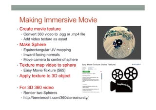 Making Immersive Movie
• Create movie texture
• Convert 360 video to .ogg or ,mp4 file
• Add video texture as asset
• Make Sphere
• Equirectangular UV mapping
• Inward facing normals
• Move camera to centre of sphere
• Texture map video to sphere
• Easy Movie Texture ($65)
• Apply texture to 3D object
• For 3D 360 video
• Render two Spheres
• http://bernieroehl.com/360stereoinunity/
 