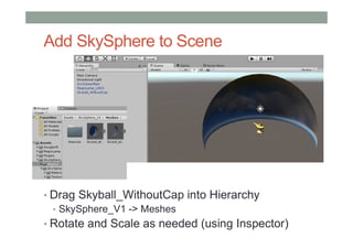 Add SkySphere to Scene
• Drag Skyball_WithoutCap into Hierarchy
• SkySphere_V1 -> Meshes
• Rotate and Scale as needed (using Inspector)
 