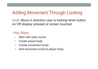 Adding Movement Through Looking
Goal: Move in direction user is looking when button
on VR display pressed or screen touched
• Key Steps
1. Start with static scene
2. Create player body
3. Create movement script
4. Add movement script to player body
 