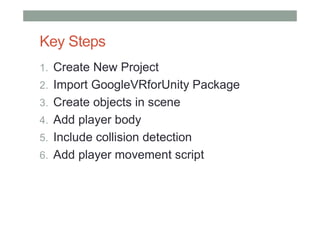 Key Steps
1. Create New Project
2. Import GoogleVRforUnity Package
3. Create objects in scene
4. Add player body
5. Include collision detection
6. Add player movement script
 