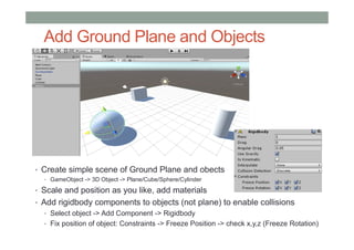 Add Ground Plane and Objects
• Create simple scene of Ground Plane and obects
• GameObject -> 3D Object -> Plane/Cube/Sphere/Cylinder
• Scale and position as you like, add materials
• Add rigidbody components to objects (not plane) to enable collisions
• Select object -> Add Component -> Rigidbody
• Fix position of object: Constraints -> Freeze Position -> check x,y,z (Freeze Rotation)
 