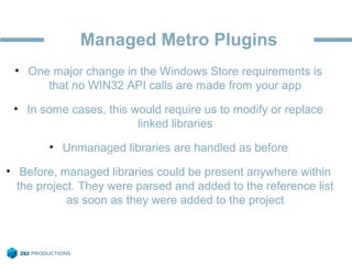 Managed Metro Plugins
• One major change in the Windows Store requirements is
that no WIN32 API calls are made from your app
• In some cases, this would require us to modify or replace
linked libraries
• Unmanaged libraries are handled as before
• Before, managed libraries could be present anywhere within
the project. They were parsed and added to the reference list
as soon as they were added to the project
 