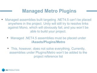 Managed Metro Plugins
• Managed assemblies built targeting .NET4.5 can’t be placed
anywhere in the project. Unity will still try to resolve links
against Mono, which will obviously fail, and you won’t be
able to build your project.
• Managed .NET4.5 assemblies must be placed under
/Assets/Plugins/Metro
• This, however, does not solve everything. Currently,
assemblies under Plugins/Metro won’t be added to the
project reference list
 