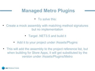 Managed Metro Plugins
• To solve this:
• Create a mock assembly with matching method signatures
but no implementation
• Target .NET3.5 and build it
• Add it to your project under /Assets/Plugins
• This will add the assembly to the project reference list, but
when building for Store Apps, it will get substituted by the
version under /Assets/Plugins/Metro
 