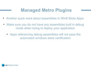Managed Metro Plugins
• Another quick word about assemblies in Win8 Store Apps:
• Make sure you do not have any assemblies built in debug
mode when trying to deploy your application
• Apps referencing debug assemblies will not pass the
automated windows store certification
 
