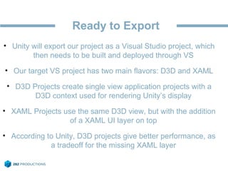 Ready to Export
• Unity will export our project as a Visual Studio project, which
then needs to be built and deployed through VS
• Our target VS project has two main flavors: D3D and XAML
• D3D Projects create single view application projects with a
D3D context used for rendering Unity’s display
• XAML Projects use the same D3D view, but with the addition
of a XAML UI layer on top
• According to Unity, D3D projects give better performance, as
a tradeoff for the missing XAML layer
 