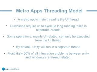 Metro Apps Threading Model
• A metro app’s main thread is the UI thread
• Guidelines require us to execute long running tasks in
separate threads
• Some operations, mainly UI related, can only be executed
from the UI thread
• By default, Unity will run in a separate thread
• Most likely 80% of all integration problems between unity
and windows are thread related.
 