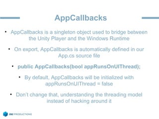 AppCallbacks
• AppCallbacks is a singleton object used to bridge between
the Unity Player and the Windows Runtime
• On export, AppCallbacks is automatically defined in our
App.cs source file
• public AppCallbacks(bool appRunsOnUIThread);
• By default, AppCallbacks will be initialized with
appRunsOnUIThread = false
• Don’t change that, understanding the threading model
instead of hacking around it
 