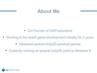 About Me
• Co-Founder of 282Productions
• Working in the Israeli game development industry for 2 years
• Released several Unity3D powered games
• Currently working on several Unity3D ports to Windows 8
 
