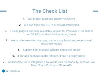The Check List
1. Our project functions properly in Unity4
2. We don’t use any .NET4.5 unsupported types
3. If using plugins, we have a suitable version for Windows 8: no calls to
win32 APIs, and not built in debug mode
4. We handle resolution changes, and our app functions properly in all
resolution modes
5. Support both mouse/keyboard and touch inputs
6. If our app connects to the internet, it has a privacy policy
7. Additionally, we’ve integrated new Windows 8 functionality, such as Live
Tiles, Share Contracts, Store IAPs
 