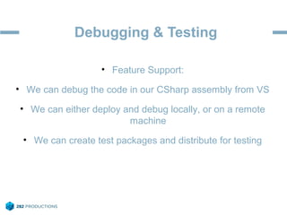 Debugging & Testing
• Feature Support:
• We can debug the code in our CSharp assembly from VS
• We can either deploy and debug locally, or on a remote
machine
• We can create test packages and distribute for testing
 