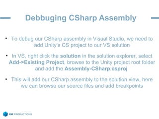 Debbuging CSharp Assembly
• To debug our CSharp assembly in Visual Studio, we need to
add Unity’s CS project to our VS solution
• In VS, right click the solution in the solution explorer, select
Add->Existing Project, browse to the Unity project root folder
and add the Assembly-CSharp.csproj
• This will add our CSharp assembly to the solution view, here
we can browse our source files and add breakpoints
 