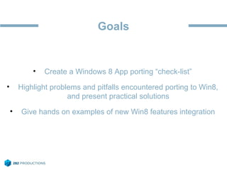 Goals
• Create a Windows 8 App porting “check-list”
• Highlight problems and pitfalls encountered porting to Win8,
and present practical solutions
• Give hands on examples of new Win8 features integration
 