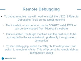 Remote Debugging
• To debug remotely, we will need to install the VS2012 Remote
Debugging Tools on the target machine
• The installation can be found on the VS2012 install DVD, or
can be downloaded from Microsoft’s website
• Once installed, the target machine and the host need to be
connected to the same network, preferably through wired
connection
• To start debugging, select the “Play” button dropdown, and
switch to remote machine. This will prompt the remote debug
configuration dialog
 