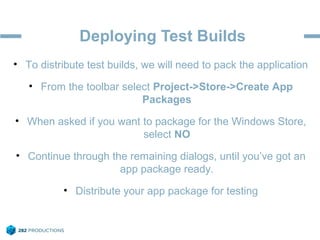 Deploying Test Builds
• To distribute test builds, we will need to pack the application
• From the toolbar select Project->Store->Create App
Packages
• When asked if you want to package for the Windows Store,
select NO
• Continue through the remaining dialogs, until you’ve got an
app package ready.
• Distribute your app package for testing
 