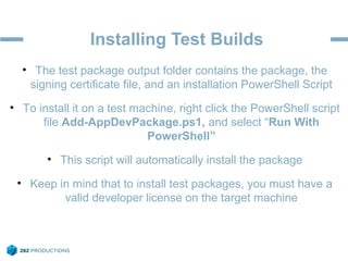 Installing Test Builds
• The test package output folder contains the package, the
signing certificate file, and an installation PowerShell Script
• To install it on a test machine, right click the PowerShell script
file Add-AppDevPackage.ps1, and select “Run With
PowerShell”
• This script will automatically install the package
• Keep in mind that to install test packages, you must have a
valid developer license on the target machine
 