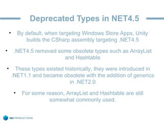 Deprecated Types in NET4.5
• By default, when targeting Windows Store Apps, Unity
builds the CSharp assembly targeting .NET4.5
• .NET4.5 removed some obsolete types such as ArrayList
and Hashtable
• These types existed historically, they were introduced in
.NET1.1 and became obsolete with the addition of generics
in .NET2.0
• For some reason, ArrayList and Hashtable are still
somewhat commonly used.
 