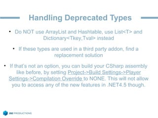 Handling Deprecated Types
• Do NOT use ArrayList and Hashtable, use List<T> and
Dictionary<Tkey,Tval> instead
• If these types are used in a third party addon, find a
replacement solution
• If that’s not an option, you can build your CSharp assembly
like before, by setting Project->Build Settings->Player
Settings->Compilation Override to NONE. This will not allow
you to access any of the new features in .NET4.5 though.
 
