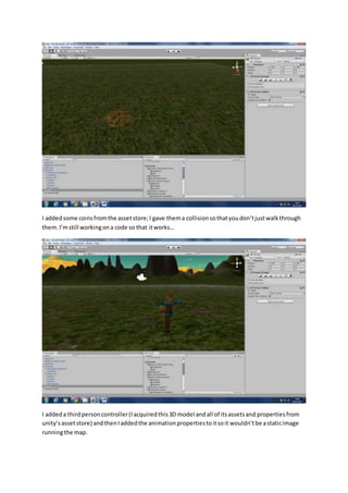I added some coins from the asset store; I gave them a collision so that you don’t just walk through 
them. I’m still working on a code so that it works… 
I added a third person controller (I acquired this 3D model and all of its assets and properties from 
unity’s asset store) and then I added the animation properties to it so it wouldn’t be a static image 
running the map. 
 