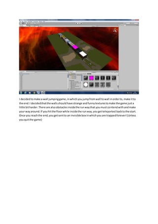 I decided to make a wall jumping game, in which you jump from wall to wall in order to, make it to 
the end. I decided that the walls should have strange and funny textures to make the game just a 
little bit harder. There are also obstacles inside the run way that you must contend with and make 
your way around. If you hit the floor while inside the run way, you get teleported back to the start. 
Once you reach the end, you get sent to an invisible box in which you are trapped forever! (Unless 
you quit the game) 
 