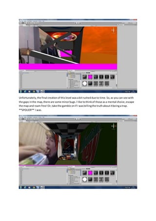 Unfortunately, the final creation of this level was a bit rushed due to time. So, as you can see with 
the gaps in the map, there are some minor bugs. I like to think of those as a mental choice, escape 
the map and roam free! Or, take the gamble on if I was telling the truth about it being a trap. 
**SPOLIER** I was. 
