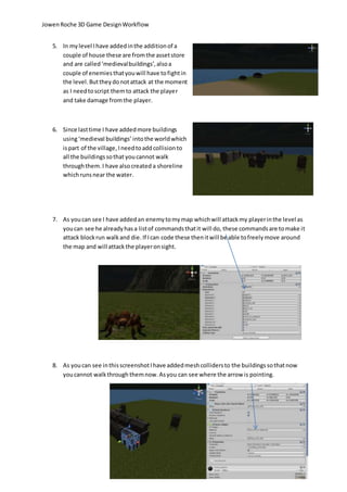 Jowen Roche 3D Game Design Workflow 
5. In my level I have added in the addition of a 
couple of house these are from the asset store 
and are called ‘medieval buildings’, also a 
couple of enemies that you will have to fight in 
the level. But they do not attack at the moment 
as I need to script them to attack the player 
and take damage from the player. 
6. Since last time I have added more buildings 
using ‘medieval buildings’ into the world which 
is part of the village, I need to add collision to 
all the buildings so that you cannot walk 
through them. I have also created a shoreline 
which runs near the water. 
7. As you can see I have added an enemy to my map which will attack my player in the level as 
you can see he already has a list of commands that it will do, these commands are to make it 
attack block run walk and die. If I can code these then it will be able to freely move around 
the map and will attack the player on sight. 
8. As you can see in this screenshot I have added mesh colliders to the buildings so that now 
you cannot walk through them now. As you can see where the arrow is pointing. 
