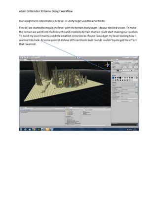 Adam Crittenden 3D Game Design Workflow 
Our assignment is to create a 3D level in Unity to get used to what to do. 
First of, we started to mould the level with the terrain tools to get it to our desired vision. To make 
the terrain we went into the hierarchy and created a terrain that we could start making our level on. 
To build my level I mainly used the smallest circle tool as I found I could get my level looking how I 
wanted it to look. At some points I did use different tools but I found I couldn’t quite get the effect 
that I wanted. 
 