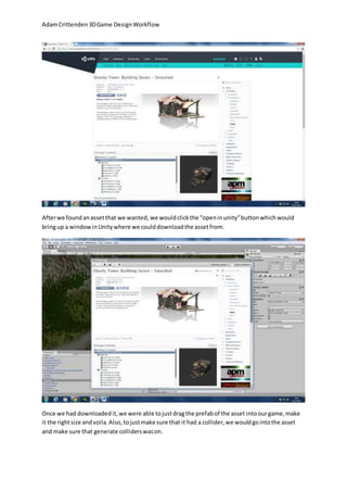 Adam Crittenden 3D Game Design Workflow 
After we found an asset that we wanted, we would click the “open in unity” button which would 
bring up a window in Unity where we could download the asset from. 
Once we had downloaded it, we were able to just drag the prefab of the asset into our game, make 
it the right size and voila. Also, to just make sure that it had a collider, we would go into the asset 
and make sure that generate colliders was on. 
 