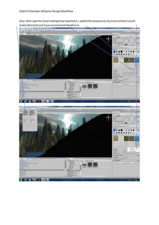 Adam Crittenden 3D Game Design Workflow 
Also, after I got the level looking how I wanted it, I added the textures to my level so that it could 
really take form and have some kind of depth to it. 
 