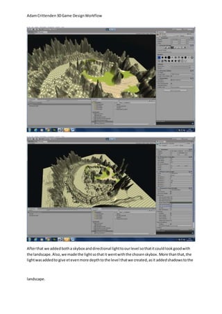 Adam Crittenden 3D Game Design Workflow 
After that we added both a skybox and directional light to our level so that it could look good with 
the landscape. Also, we made the light so that it went with the chosen skybox. More than that, the 
light was added to give et even more depth to the level that we created, as it added shadows to the 
landscape. 
 