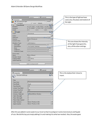 Adam Crittenden 3D Game Design Workflow 
This is the type of light we have 
used, also, the place and rotation of 
the light. 
This one shows the intensity 
of the light I have gone for, 
also, all the other settings. 
This is the skybox that I chose to 
insert. 
After this we added in some water to our level so that it could give it some more texture and façade 
of size. We did this by just simply adding it in and making it to what we needed. Also, the water gave 
 